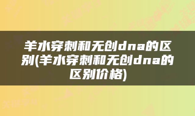 羊水穿刺和无创dna的区别(羊水穿刺和无创dna的区别价格)