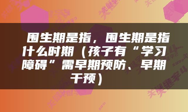  围生期是指，围生期是指什么时期（孩子有“学习障碍”需早期预防、早期干预） 