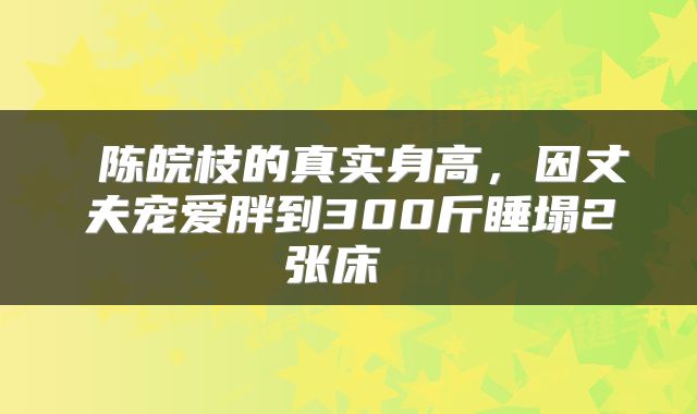  陈皖枝的真实身高，因丈夫宠爱胖到300斤睡塌2张床 