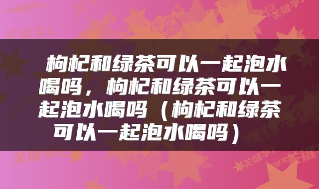  枸杞和绿茶可以一起泡水喝吗，枸杞和绿茶可以一起泡水喝吗（枸杞和绿茶可以一起泡水喝吗） 