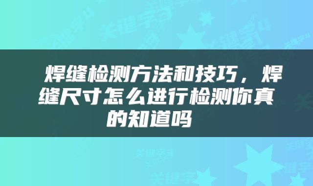  焊缝检测方法和技巧，焊缝尺寸怎么进行检测你真的知道吗 
