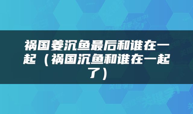 祸国姜沉鱼最后和谁在一起（祸国沉鱼和谁在一起了）