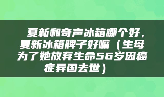  夏新和奇声冰箱哪个好，夏新冰箱牌子好嘛（生母为了她放弃生命56岁因癌症异国去世） 