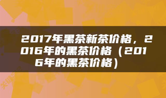  2017年黑茶新茶价格，2016年的黑茶价格（2016年的黑茶价格） 