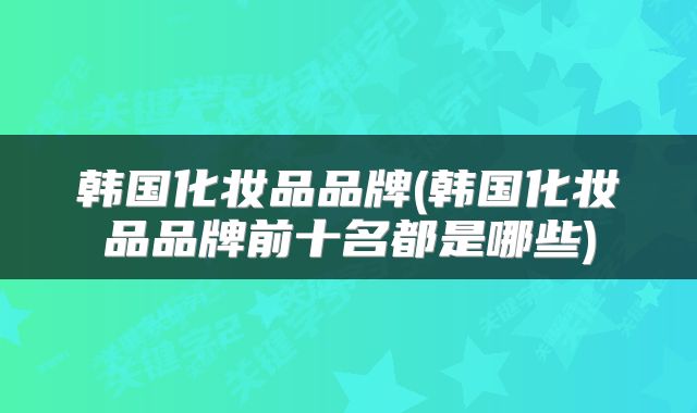韩国化妆品品牌(韩国化妆品品牌前十名都是哪些)