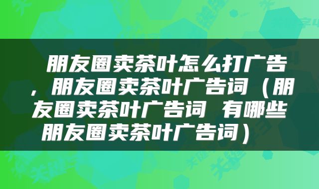  朋友圈卖茶叶怎么打广告，朋友圈卖茶叶广告词（朋友圈卖茶叶广告词 有哪些朋友圈卖茶叶广告词） 