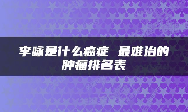 李咏是什么癌症 最难治的肿瘤排名表