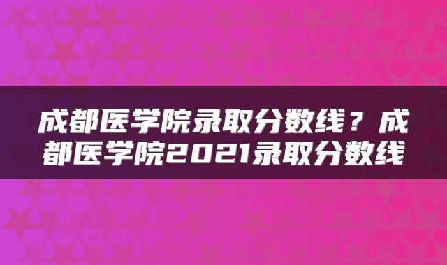 成都医学院录取分数线？成都医学院2021录取分数线