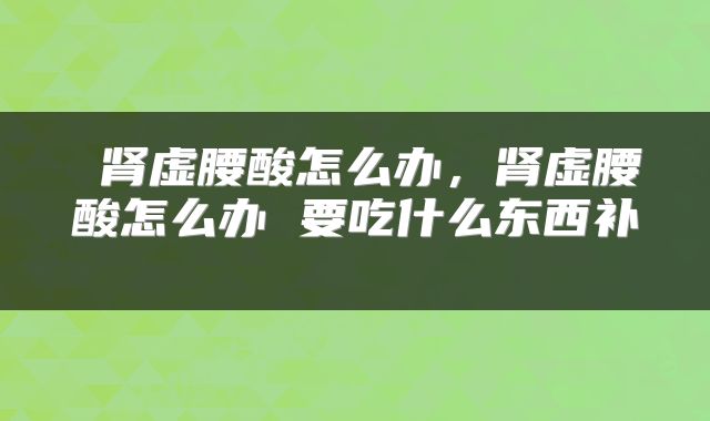 肾虚腰酸怎么办,肾虚腰酸怎么办 要吃什么东西补