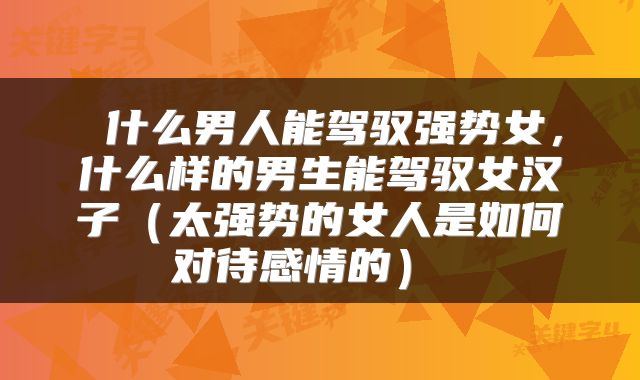  什么男人能驾驭强势女，什么样的男生能驾驭女汉子（太强势的女人是如何对待感情的） 