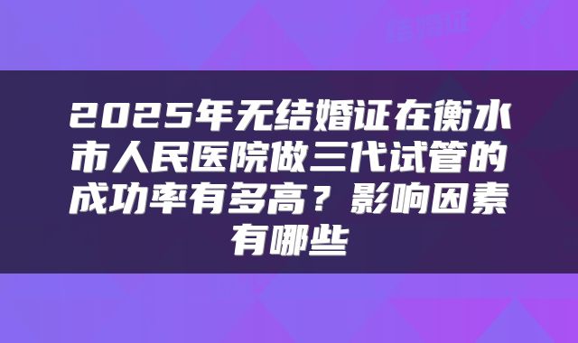 2025年无结婚证在衡水市人民医院做三代试管的成功率有多高?影响因素有哪些