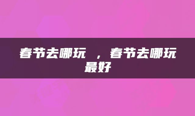 春节去哪玩 ，春节去哪玩最好