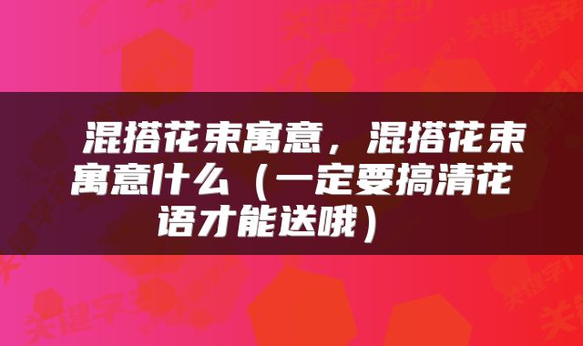  混搭花束寓意，混搭花束寓意什么（一定要搞清花语才能送哦） 