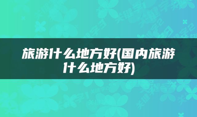 旅游什么地方好(国内旅游什么地方好)