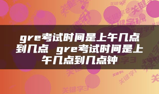 gre考试时间是上午几点到几点 gre考试时间是上午几点到几点钟