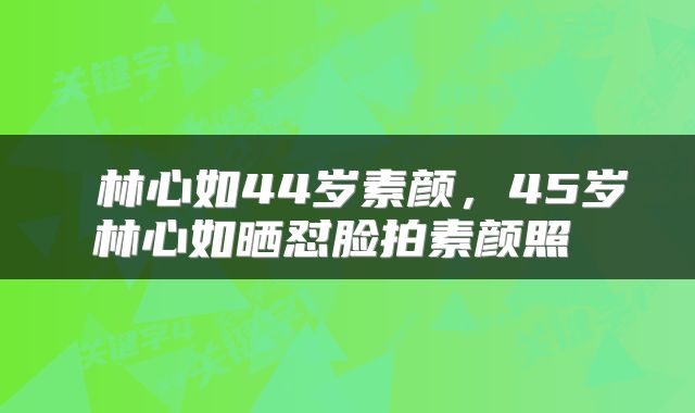  林心如44岁素颜，45岁林心如晒怼脸拍素颜照 