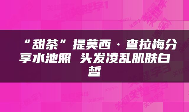 “甜茶”提莫西·查拉梅分享水池照 头发凌乱肌肤白皙