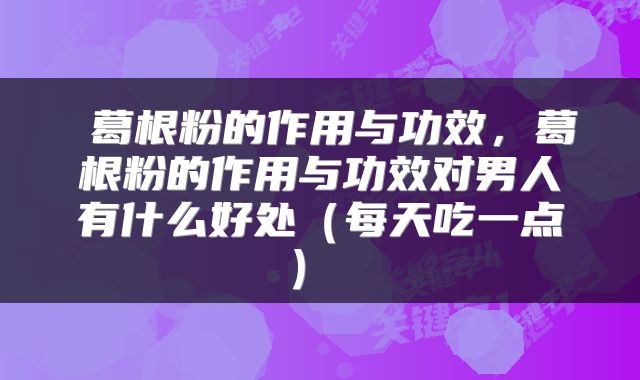 葛根粉的作用与功效,葛根粉的作用与功效对男人有什么好处(每天吃一点)