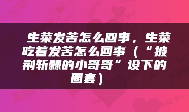  生菜发苦怎么回事，生菜吃着发苦怎么回事（“披荆斩棘的小哥哥”设下的圈套） 