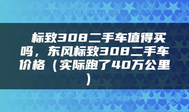 标致308二手车值得买吗，东风标致308二手车价格（实际跑了40万公里） 