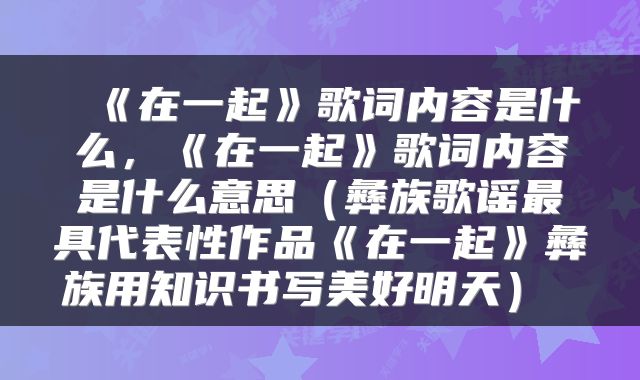  《在一起》歌词内容是什么，《在一起》歌词内容是什么意思（彝族歌谣最具代表性作品《在一起》彝族用知识书写美好明天） 
