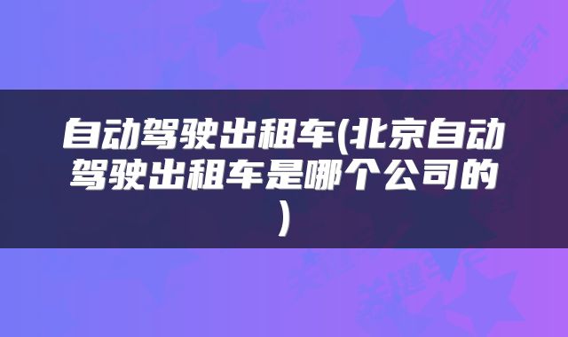 自动驾驶出租车(北京自动驾驶出租车是哪个公司的)