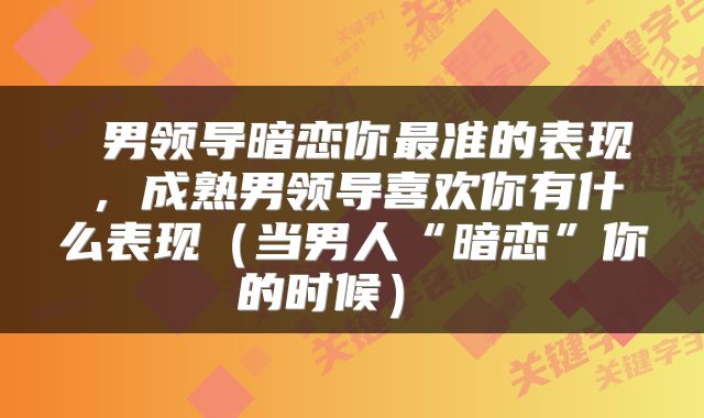  男领导暗恋你最准的表现，成熟男领导喜欢你有什么表现（当男人“暗恋”你的时候） 