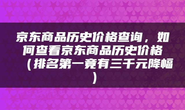 京东商品历史价格查询，如何查看京东商品历史价格（排名第一竟有三千元降幅）