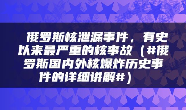 俄罗斯核泄漏事件，有史以来最严重的核事故（#俄罗斯国内外核爆炸历史事件的详细讲解#） 
