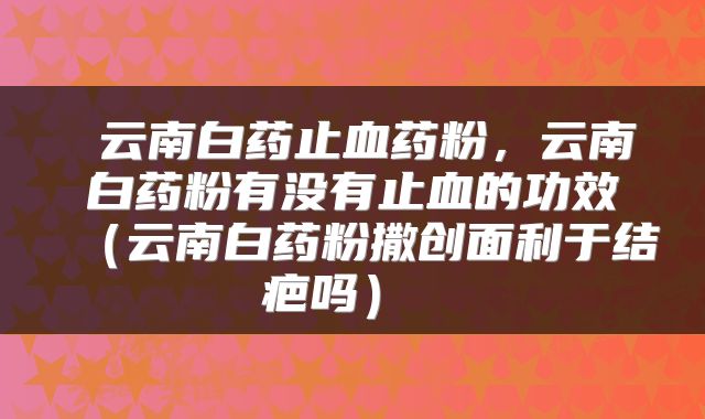  云南白药止血药粉，云南白药粉有没有止血的功效（云南白药粉撒创面利于结疤吗） 