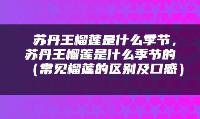 苏丹王榴莲是什么季节,苏丹王榴莲是什么季节的(常见榴莲的区别及口感)