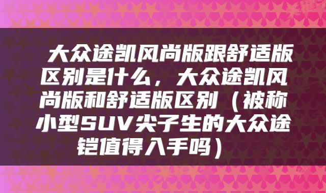  大众途凯风尚版跟舒适版区别是什么，大众途凯风尚版和舒适版区别（被称小型SUV尖子生的大众途铠值得入手吗） 