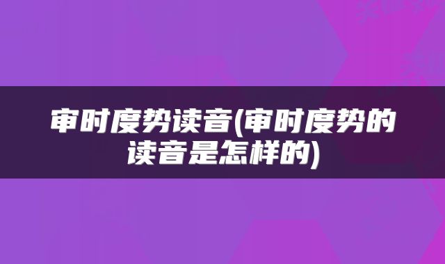 审时度势读音(审时度势的读音是怎样的)