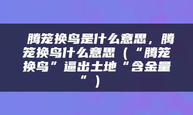  腾笼换鸟是什么意思，腾笼换鸟什么意思（“腾笼换鸟”逼出土地“含金量”） 
