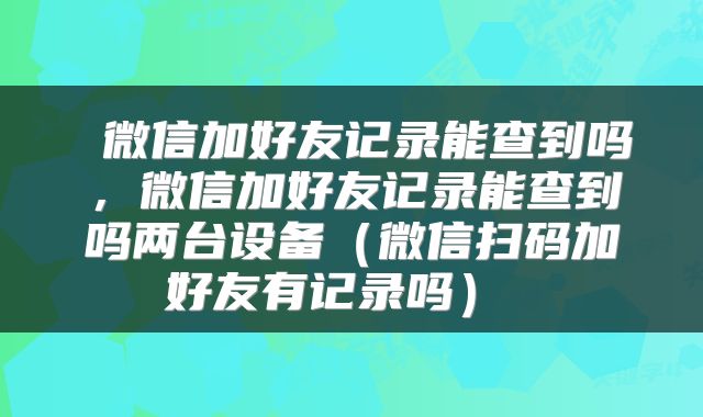  微信加好友记录能查到吗，微信加好友记录能查到吗两台设备（微信扫码加好友有记录吗） 