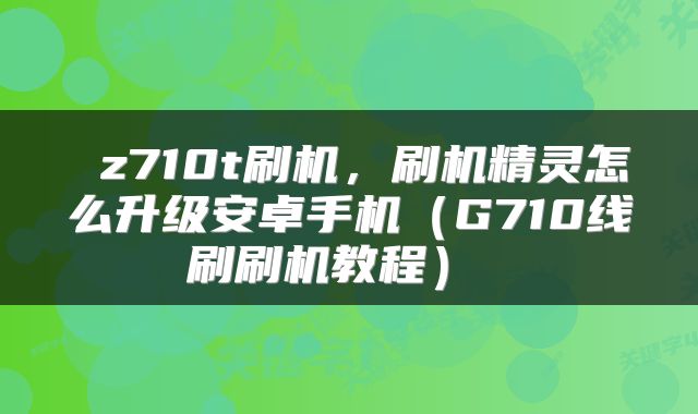  z710t刷机，刷机精灵怎么升级安卓手机（G710线刷刷机教程） 