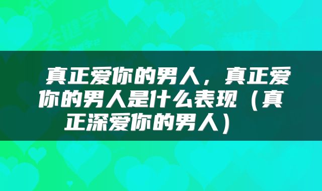  真正爱你的男人，真正爱你的男人是什么表现（真正深爱你的男人） 