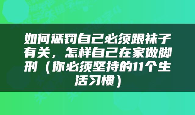 如何惩罚自己必须跟袜子有关，怎样自己在家做脚刑（你必须坚持的11个生活习惯）