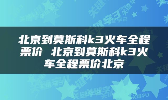 北京到莫斯科k3火车全程票价 北京到莫斯科k3火车全程票价北京