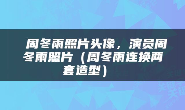 周冬雨照片头像，演员周冬雨照片（周冬雨连换两套造型） 