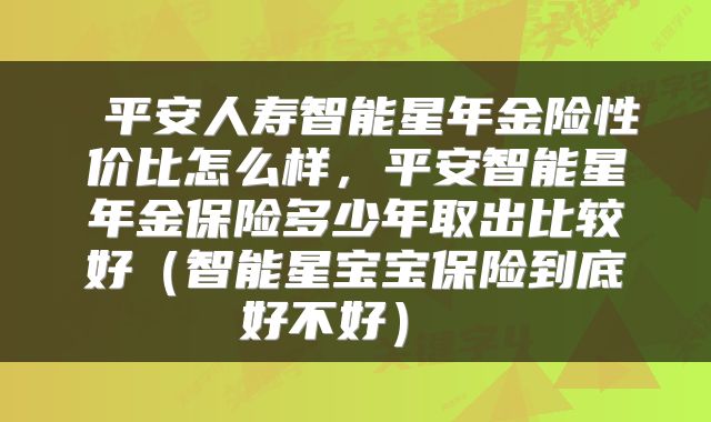  平安人寿智能星年金险性价比怎么样，平安智能星年金保险多少年取出比较好（智能星宝宝保险到底好不好） 