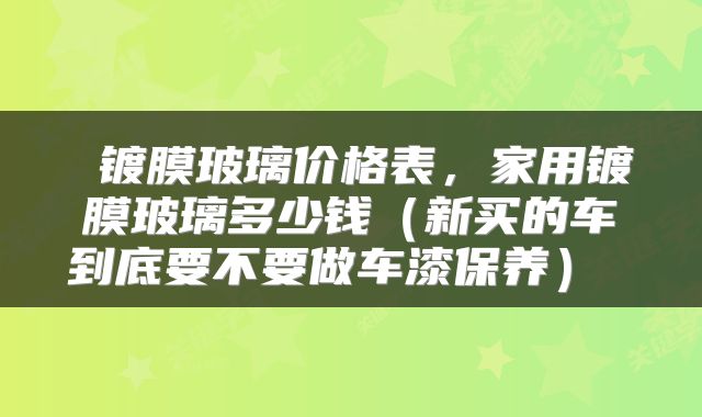  镀膜玻璃价格表，家用镀膜玻璃多少钱（新买的车到底要不要做车漆保养） 