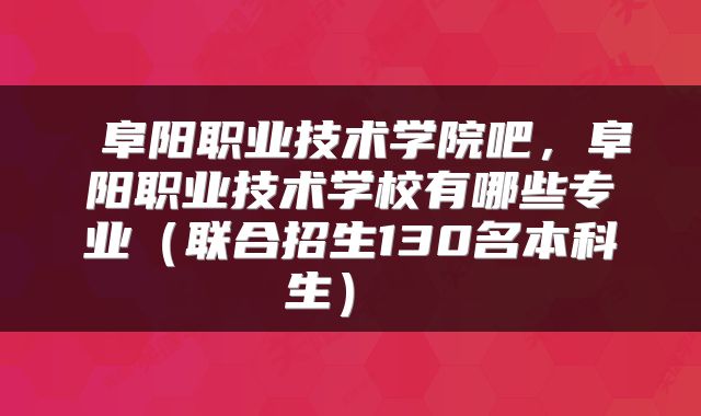  阜阳职业技术学院吧，阜阳职业技术学校有哪些专业（联合招生130名本科生） 