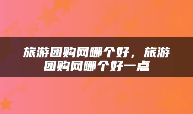 旅游团购网哪个好，旅游团购网哪个好一点