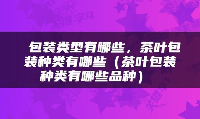  包装类型有哪些，茶叶包装种类有哪些（茶叶包装种类有哪些品种） 