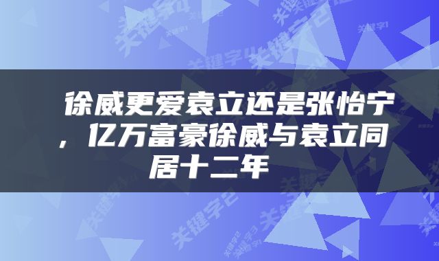  徐威更爱袁立还是张怡宁，亿万富豪徐威与袁立同居十二年 