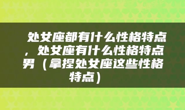  处女座都有什么性格特点，处女座有什么性格特点男（拿捏处女座这些性格特点） 