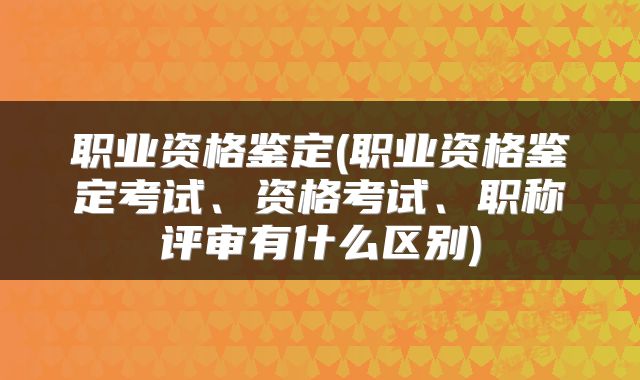 职业资格鉴定(职业资格鉴定考试、资格考试、职称评审有什么区别)