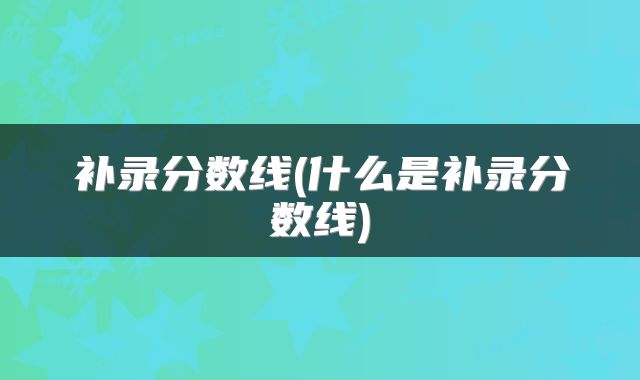 补录分数线(什么是补录分数线)