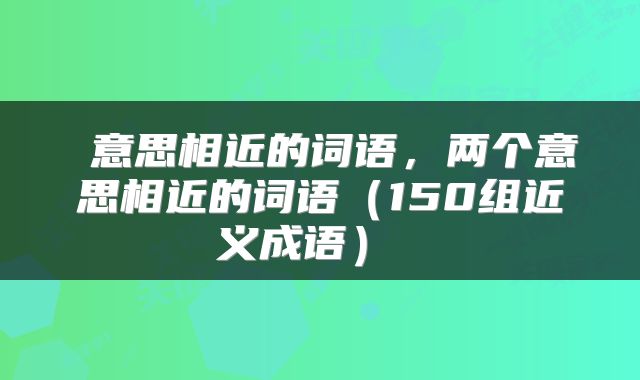  意思相近的词语，两个意思相近的词语（150组近义成语） 